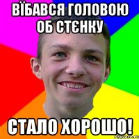 Вїбався головою об стєнку стало хорошо!