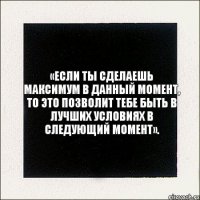 «Если ты сделаешь максимум в данный момент, то это позволит тебе быть в лучших условиях в следующий момент».