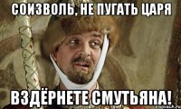 соизволь, не пугать царя вздёрнете смутьяна!