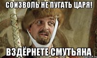 соизволь не пугать царя! вздёрнете смутьяна