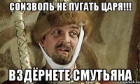 соизволь не пугать царя!!! вздёрнете смутьяна