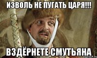 изволь не пугать царя!!! вздёрнете смутьяна