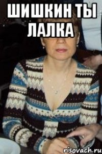 шишкин ты лалка 