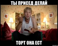 ты присед делай торт она ест