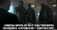  -скажешь пароль на "wi-fi" и мы типа мирно разойдёмся. -а почему и нет - "свистни в хуй"!