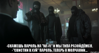  -скажешь пароль на "wi-fi" и мы типа разойдёмся. -"свистни в хуй" пароль, теперь о молчании...
