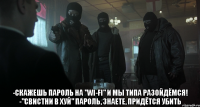  -скажешь пароль на "wi-fi" и мы типа разойдёмся! -"свистни в хуй" пароль, знаете, придётся убить