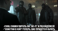  -сука, скажи пароль на "wi-fi" и разойдёмся! -"свистни в хуй"! теперь, вас придётся убрать