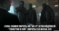  -сука, скажи пароль на "wi-fi" и разойдёмся! -"свистни в хуй", пароль! go nigga, go!
