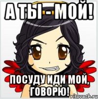 а ты - мой! посуду иди мой, говорю!