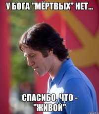 у бога "мёртвых" нет... спасибо, что - "живой"