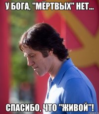 у бога, "мёртвых" нет... спасибо, что "живой"!