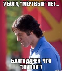 у бога, "мёртвых" нет... благодарен, что "живой"!