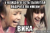 у каждого есть ебанутая подруга по имени вика