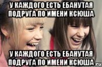 У каждого есть ебанутая подруга по имени Ксюша У каждого есть ебанутая подруга по имени Ксюша