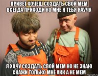 ПРИВЕТ ХОЧЕШ СОЗДАТЬ СВОЙ МЕМ ВСЕГДА ПРИХОДИ КО МНЕ Я ТЕБЯ НАУЧУ Я ХОЧУ СОЗДАТЬ СВОЙ МЕМ НО НЕ ЗНАЮ СКАЖИ ТОЛЬКО МНЕ АКК А НЕ МЕМ