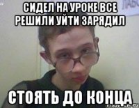 Сидел на уроке все решили уйти зарядил Стоять до конца