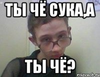 ТЫ ЧЁ СУКА,А ТЫ ЧЁ?