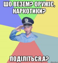 Шо везем? Оружіє, наркотики? Поділіться,а?