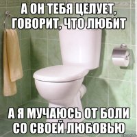 а он тебя целует, говорит, что любит а я мучаюсь от боли со своей любовью