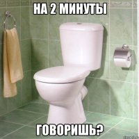 на 2 минуты говоришь?