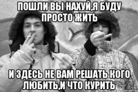 пошли вы нахуй,я буду просто жить и здесь не вам решать кого любить,и что курить