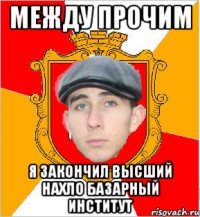 между прочим я закончил высший нахло базарный институт