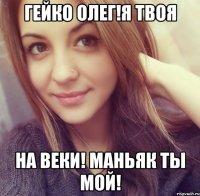гейко олег!я твоя на веки! маньяк ты мой!