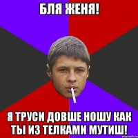 Бля Женя! я труси Довше ношу как ты из телками мутиш!
