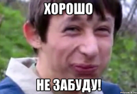 хорошо не забуду!