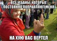 все уебаны, которые постоянно поправляют меня на хую вас вертел