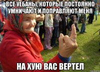 все уебаны, которые постоянно умничают и поправляют меня на хую вас вертел
