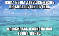 Жила была девушка,Жизнь любила,шутки шутила Влюбилась и скисла как говно. конец.