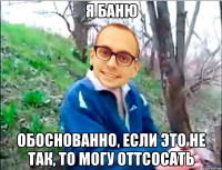 я баню обоснованно, если это не так, то могу оттсосать