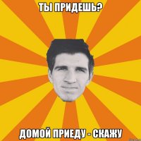 Ты придешь? Домой приеду - скажу