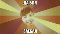 ДА БЛЯ ЗАЕБАЛ