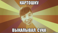 картошку выкапывал, сука