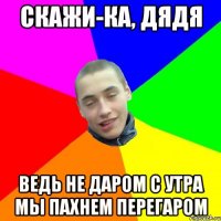 скажи-ка, дядя ведь не даром с утра мы пахнем перегаром