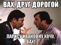 вах, друг дорогой ларису ивановну хочу, вах!