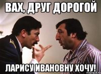 вах, друг дорогой ларису ивановну хочу!