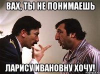 вах, ты не понимаешь ларису ивановну хочу!