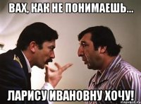 вах, как не понимаешь... ларису ивановну хочу!