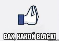  ВАХ, КАКОЙ BLACK!