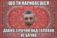 Шо ти нариваєшся давно зірочки над головой не бачив