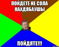 Пойдете не сола нахдябаушы Пойдяте!!!