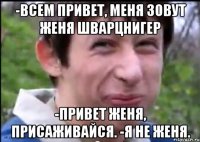 -Всем привет, меня зовут Женя Шварцнигер -Привет Женя, присаживайся. -Я не Женя.