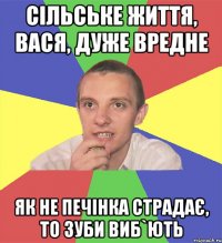 сільське життя, вася, дуже вредне як не печінка страдає, то зуби виб`ють