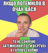 якщо потемніло в очах, вася то не сонячне затемнення, то ти вєртуху в голову схопив