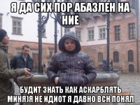 Я да сих пор абазлен на ние Будит знать как аскарблять миня)я не идиот я давно всн понял