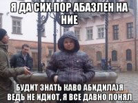 Я да сих пор абазлен на ние Будит знать каво абидила)я ведь не идиот, я все давно понял